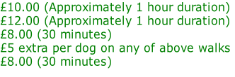 £10.00 (Approximately 1 hour duration) £12.00 (Approximately 1 hour duration) £8.00 (30 minutes) £5 extra per dog on any of above walks  £8.00 (30 minutes)